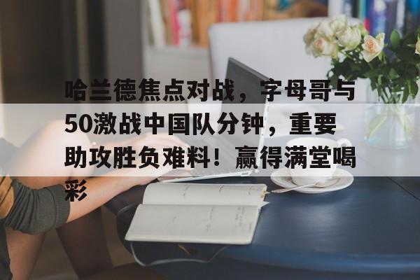 AYX-哈兰德焦点对战，字母哥与50激战中国队分钟，重要助攻胜负难料！赢得满堂喝彩的简单介绍